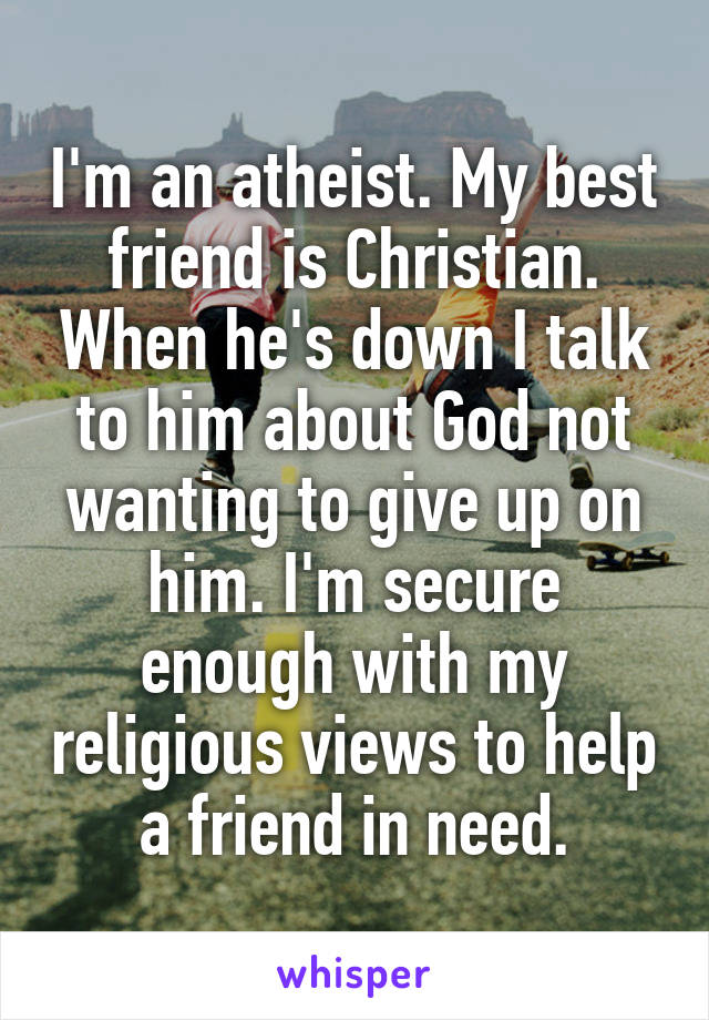 I'm an atheist. My best friend is Christian. When he's down I talk to him about God not wanting to give up on him. I'm secure enough with my religious views to help a friend in need.