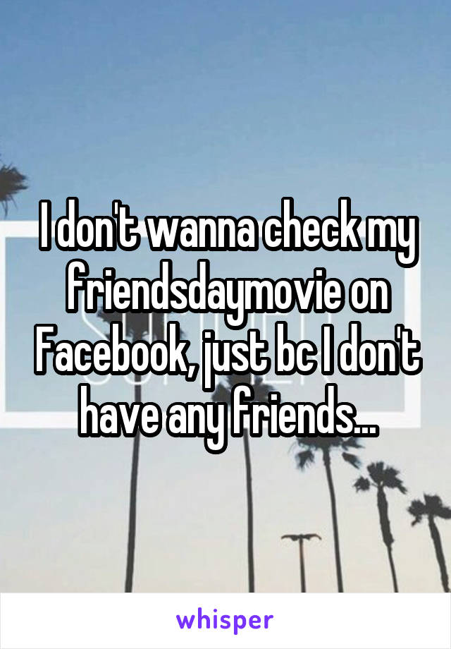 I don't wanna check my friendsdaymovie on Facebook, just bc I don't have any friends...