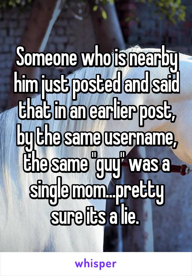 Someone who is nearby him just posted and said that in an earlier post, by the same username, the same "guy" was a single mom...pretty sure its a lie. 