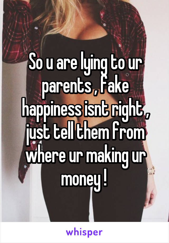 So u are lying to ur parents , fake happiness isnt right , just tell them from where ur making ur money ! 