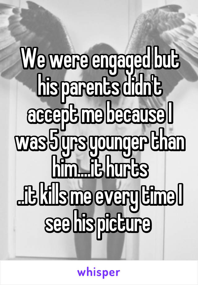 We were engaged but his parents didn't accept me because I was 5 yrs younger than him....it hurts
..it kills me every time I see his picture 