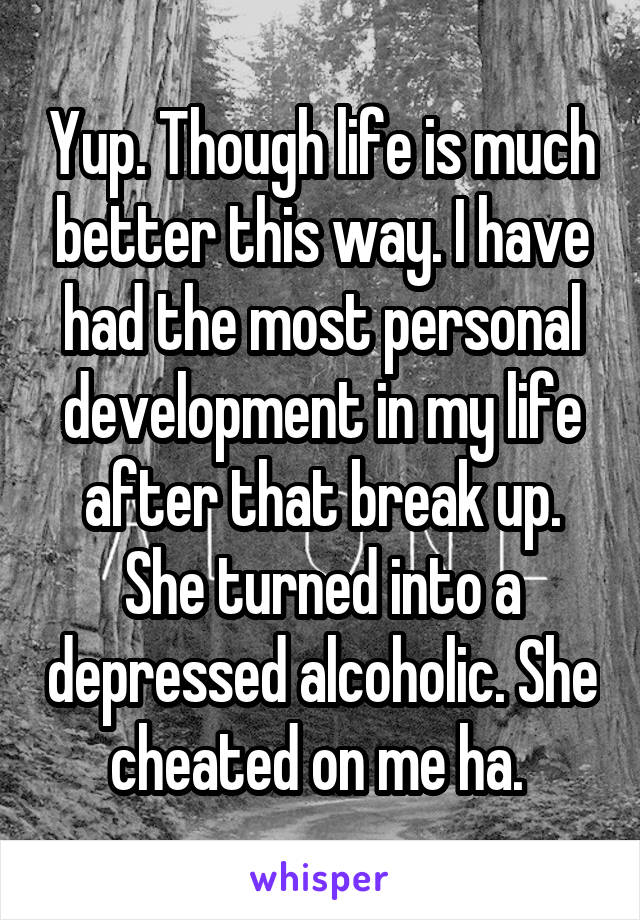 Yup. Though life is much better this way. I have had the most personal development in my life after that break up. She turned into a depressed alcoholic. She cheated on me ha. 