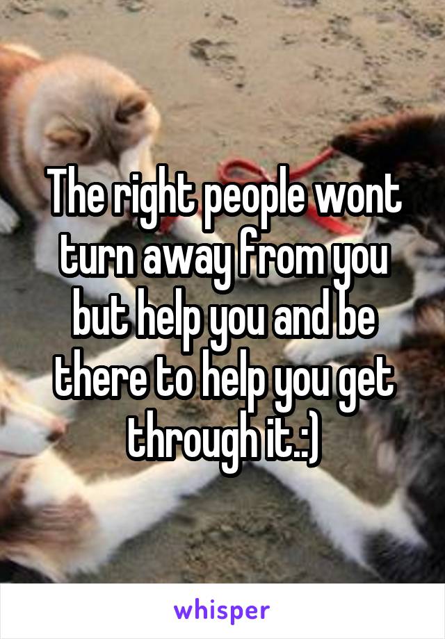 The right people wont turn away from you but help you and be there to help you get through it.:)