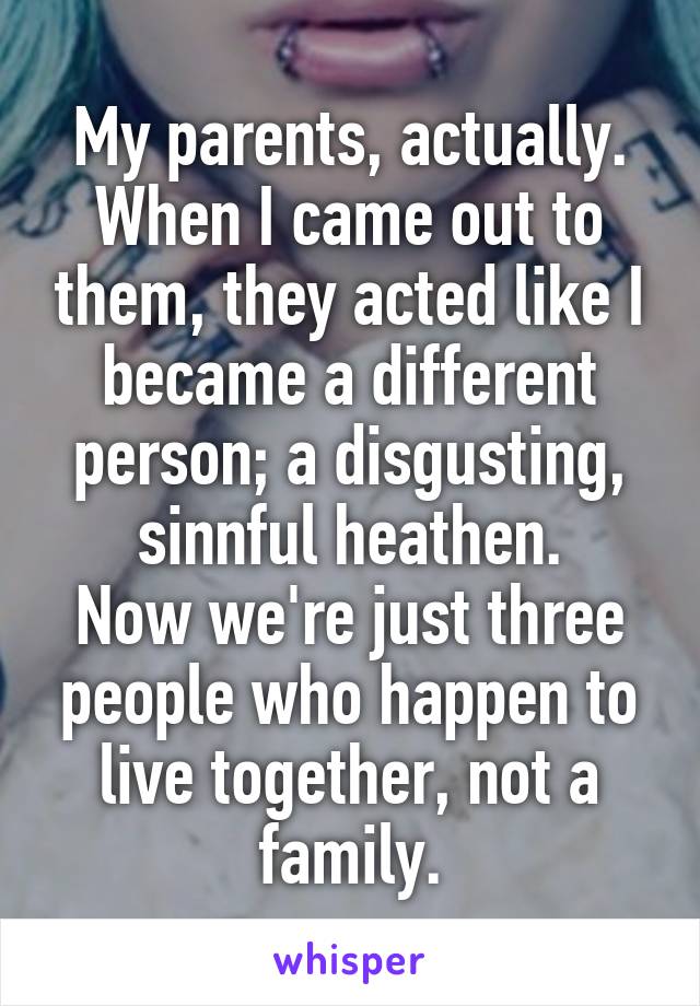 My parents, actually.
When I came out to them, they acted like I became a different person; a disgusting, sinnful heathen.
Now we're just three people who happen to live together, not a family.