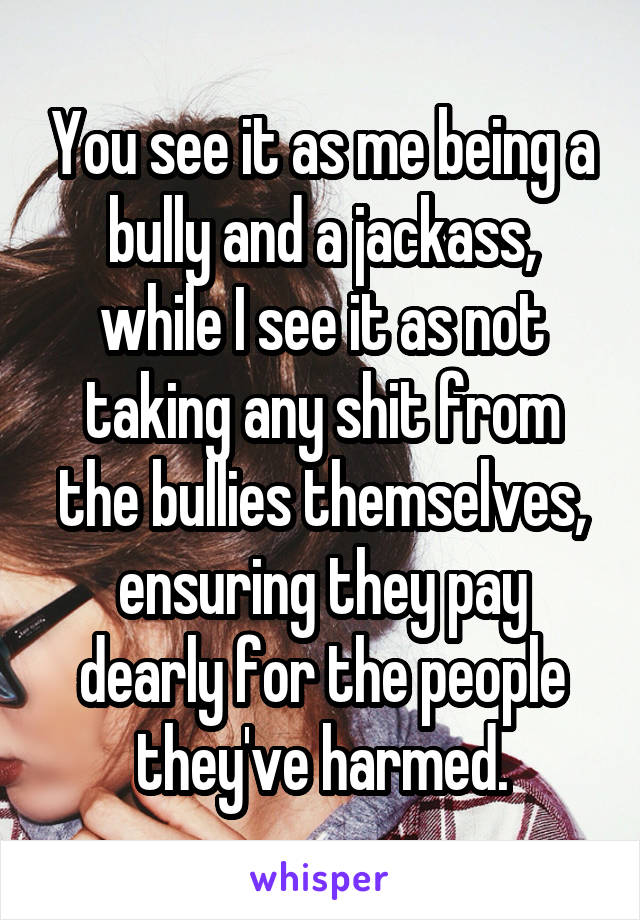 You see it as me being a bully and a jackass, while I see it as not taking any shit from the bullies themselves, ensuring they pay dearly for the people they've harmed.