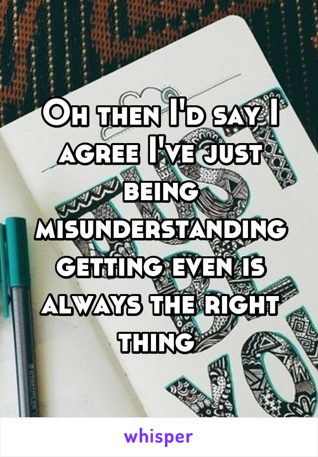 Oh then I'd say I agree I've just being misunderstanding getting even is always the right thing 