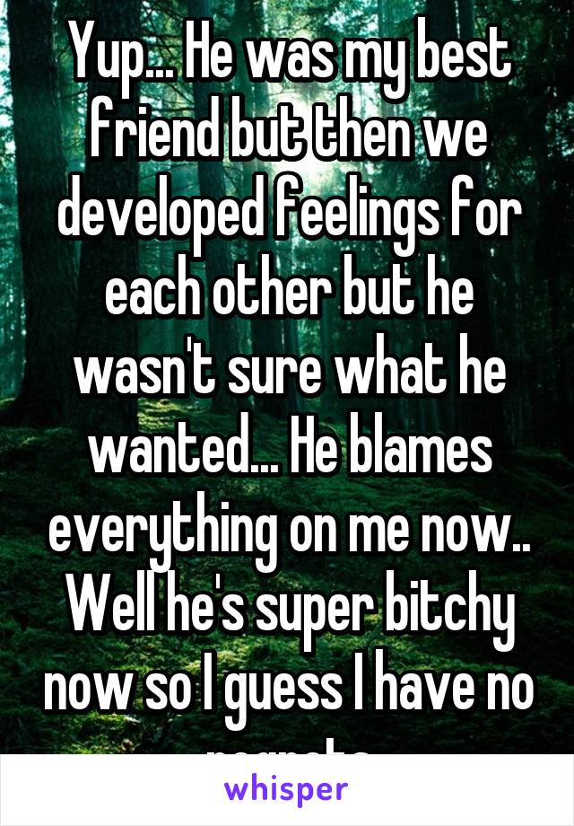 Yup... He was my best friend but then we developed feelings for each other but he wasn't sure what he wanted... He blames everything on me now..
Well he's super bitchy now so I guess I have no regrets