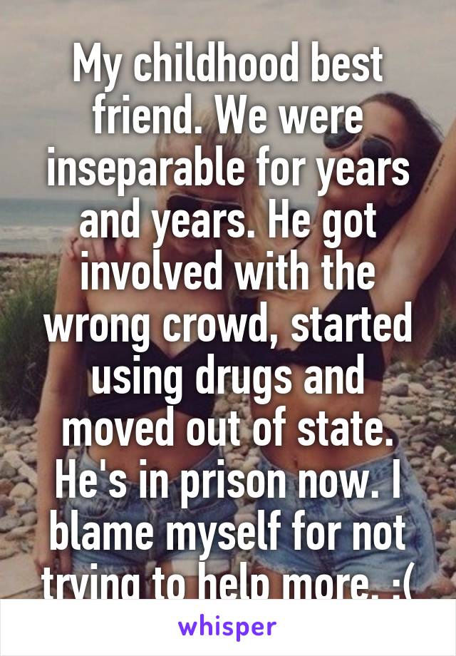 My childhood best friend. We were inseparable for years and years. He got involved with the wrong crowd, started using drugs and moved out of state. He's in prison now. I blame myself for not trying to help more. :(