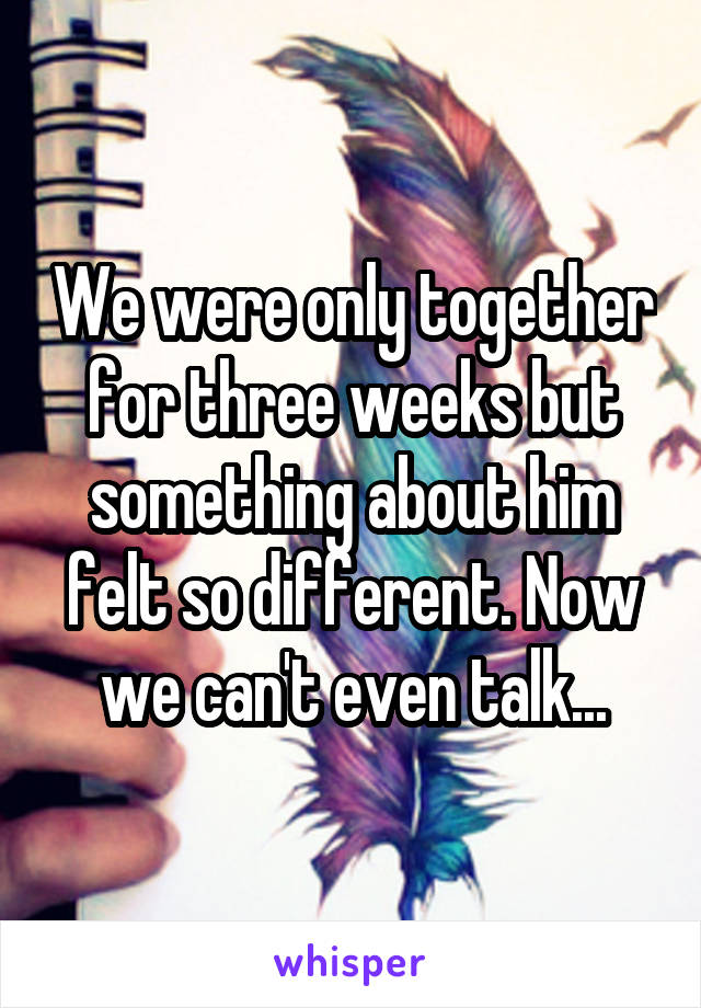 We were only together for three weeks but something about him felt so different. Now we can't even talk...