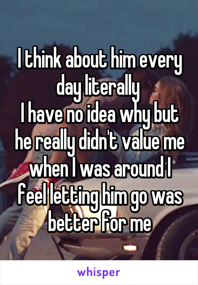 I think about him every day literally 
I have no idea why but he really didn't value me when I was around I feel letting him go was better for me