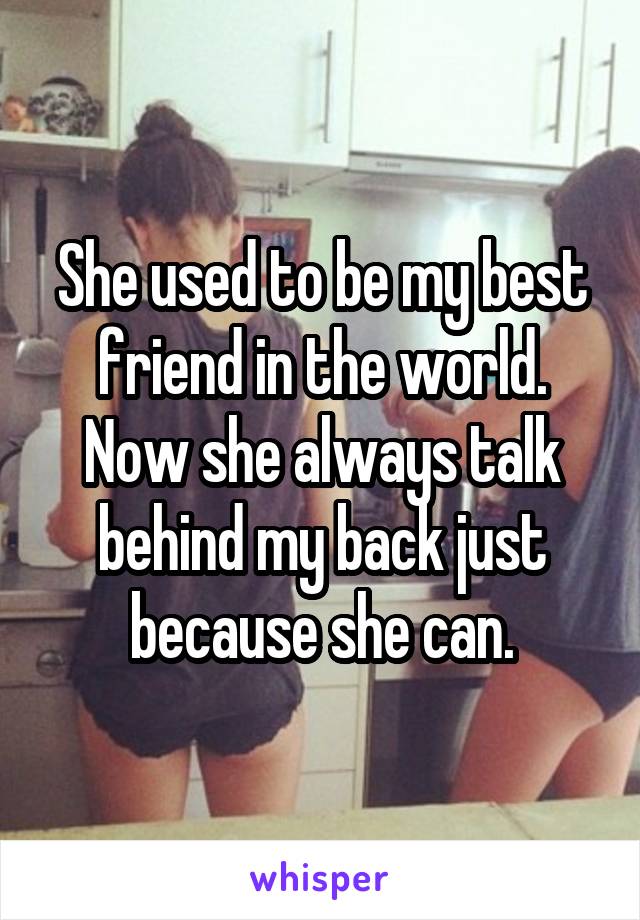 She used to be my best friend in the world. Now she always talk behind my back just because she can.