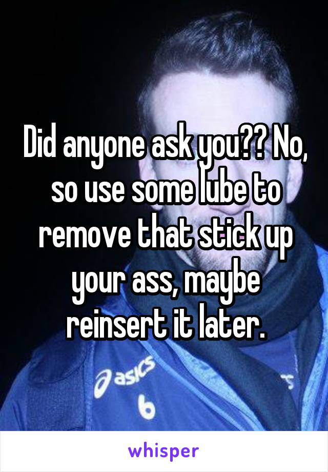 Did anyone ask you?? No, so use some lube to remove that stick up your ass, maybe reinsert it later.