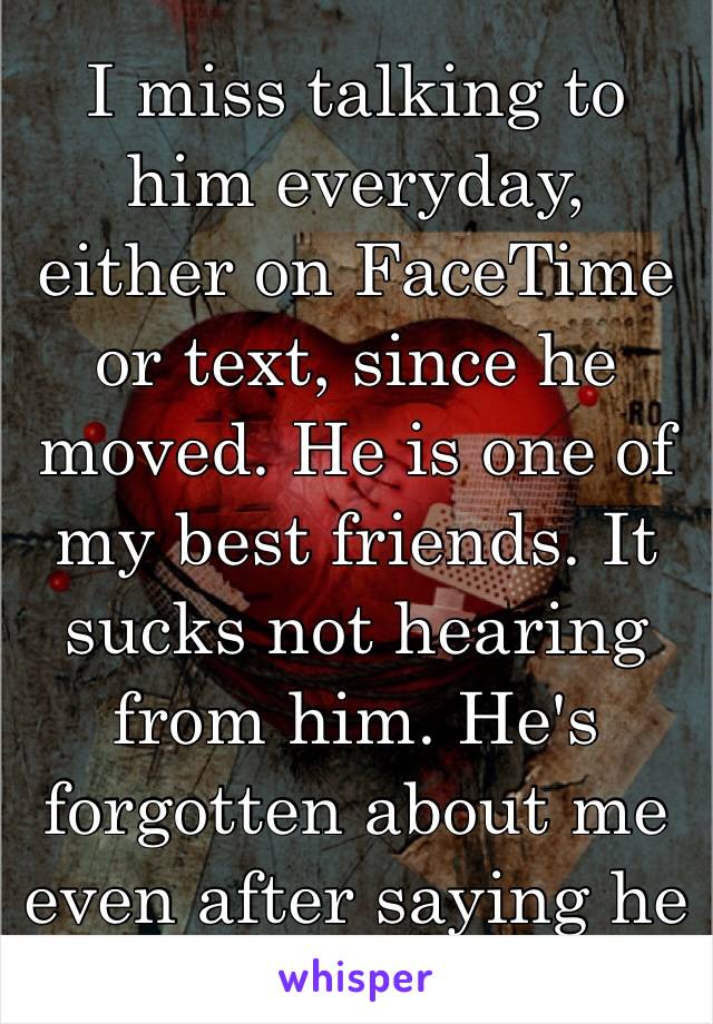 I miss talking to him everyday, either on FaceTime or text, since he moved. He is one of my best friends. It sucks not hearing from him. He's forgotten about me even after saying he loves me 😔