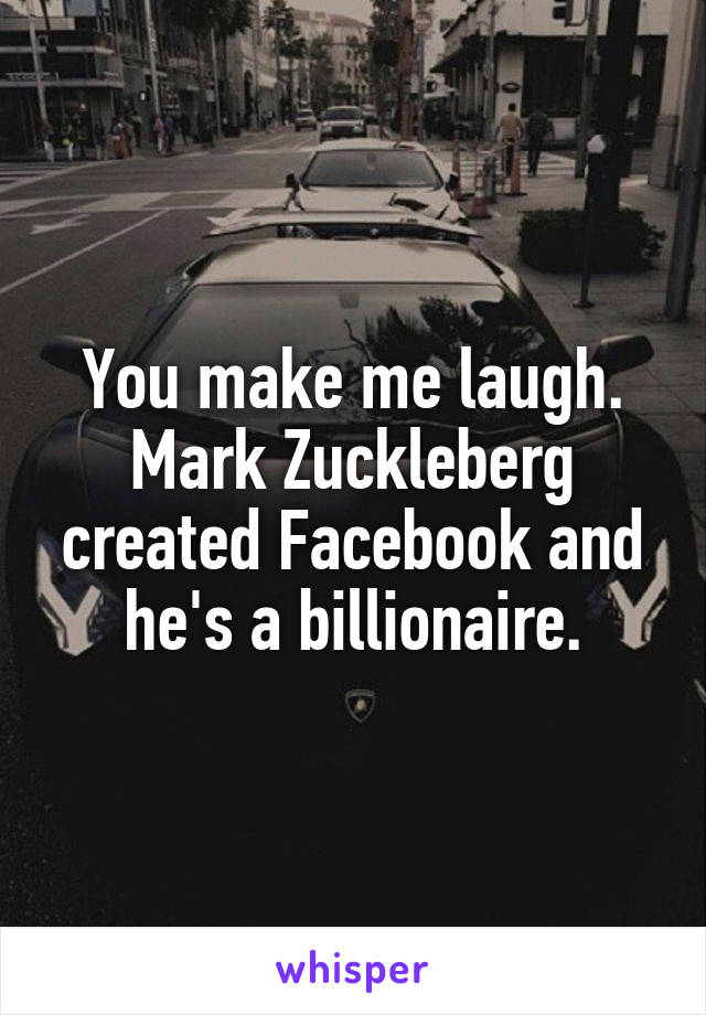 You make me laugh. Mark Zuckleberg created Facebook and he's a billionaire.