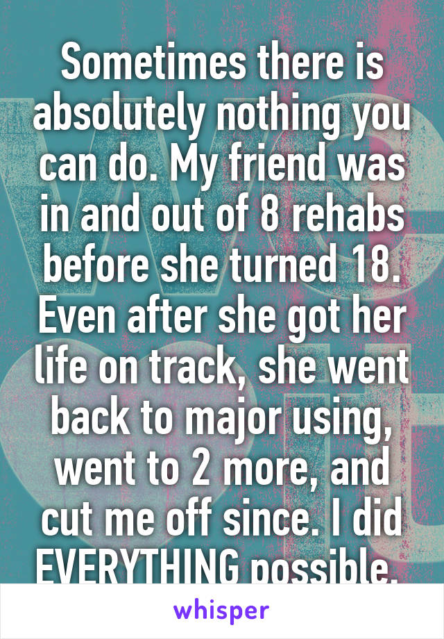 Sometimes there is absolutely nothing you can do. My friend was in and out of 8 rehabs before she turned 18. Even after she got her life on track, she went back to major using, went to 2 more, and cut me off since. I did EVERYTHING possible. 