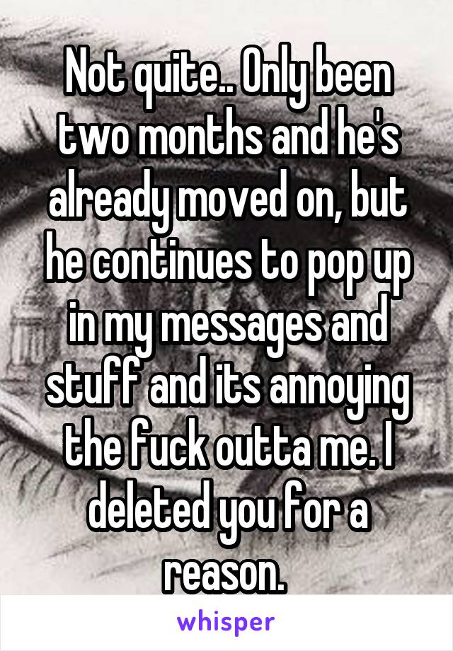 Not quite.. Only been two months and he's already moved on, but he continues to pop up in my messages and stuff and its annoying the fuck outta me. I deleted you for a reason. 