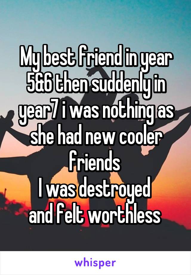 My best friend in year 5&6 then suddenly in year7 i was nothing as she had new cooler friends 
I was destroyed 
and felt worthless 