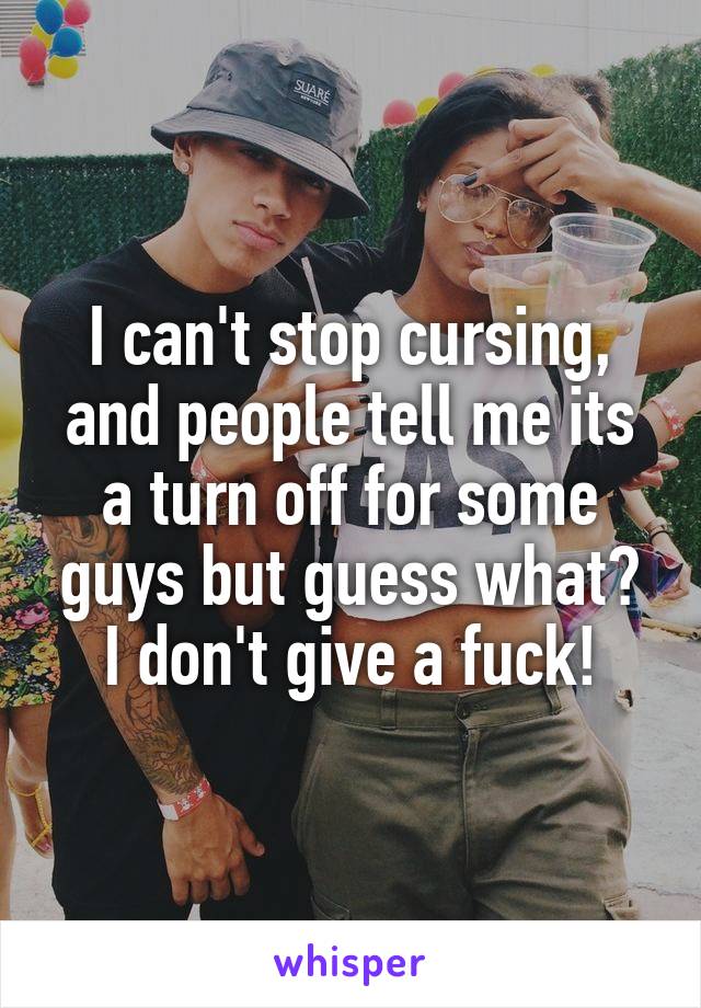 I can't stop cursing, and people tell me its a turn off for some guys but guess what?
I don't give a fuck!