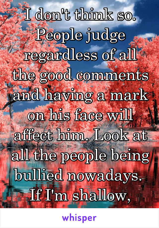 I don't think so. People judge regardless of all the good comments and having a mark on his face will affect him. Look at all the people being bullied nowadays. 
If I'm shallow, you're delusional. 