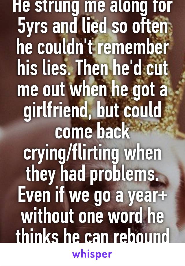 He strung me along for 5yrs and lied so often he couldn't remember his lies. Then he'd cut me out when he got a girlfriend, but could come back crying/flirting when they had problems. Even if we go a year+ without one word he thinks he can rebound just to ditch again. 