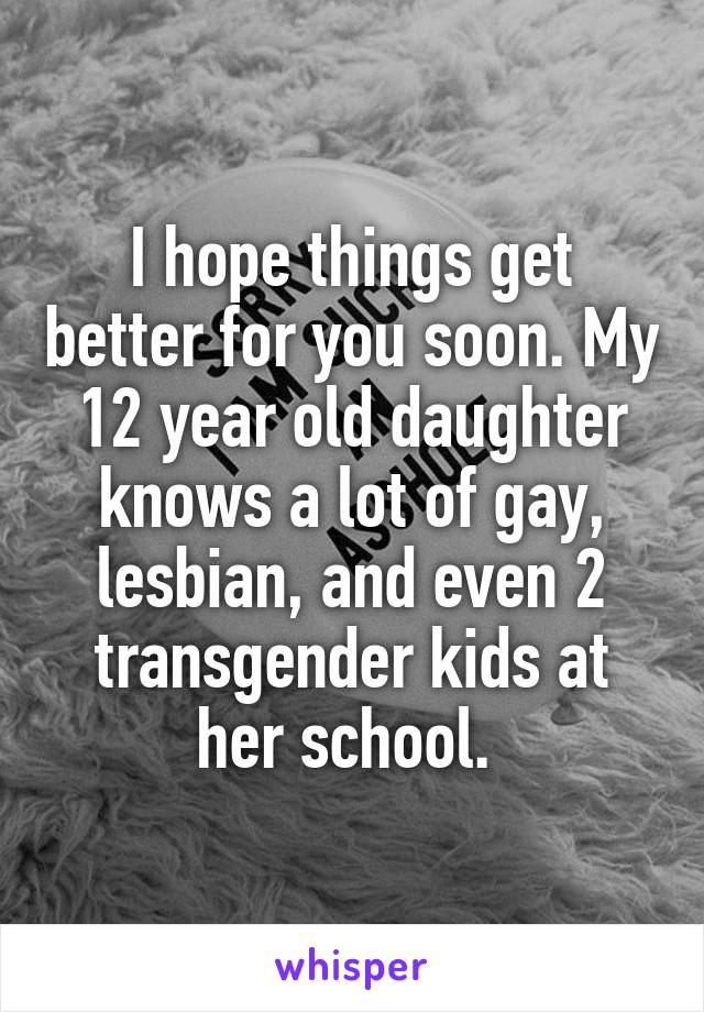 I hope things get better for you soon. My 12 year old daughter knows a lot of gay, lesbian, and even 2 transgender kids at her school. 