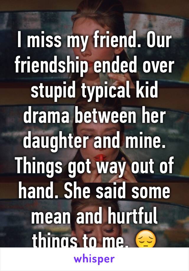 I miss my friend. Our friendship ended over stupid typical kid drama between her daughter and mine. Things got way out of hand. She said some mean and hurtful  things to me. 😔