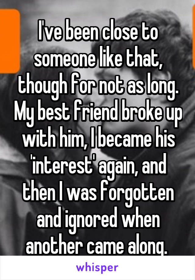 I've been close to someone like that, though for not as long. My best friend broke up with him, I became his 'interest' again, and then I was forgotten and ignored when another came along. 