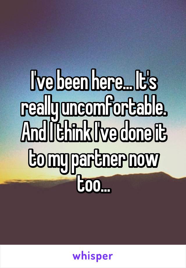 I've been here... It's really uncomfortable. And I think I've done it to my partner now too...