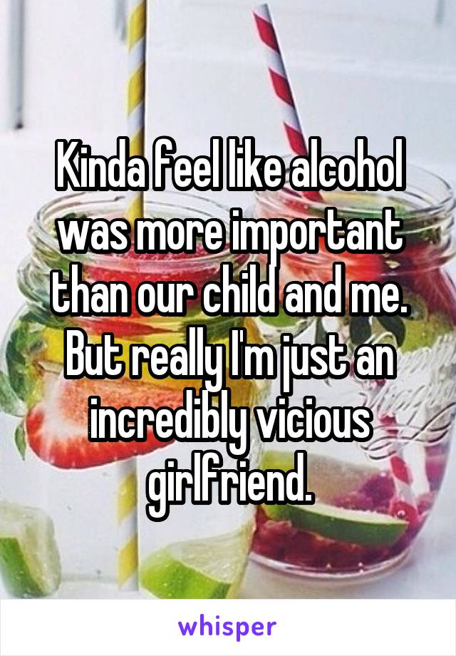 Kinda feel like alcohol was more important than our child and me. But really I'm just an incredibly vicious girlfriend.