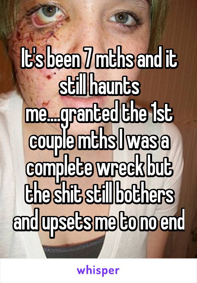 It's been 7 mths and it still haunts me....granted the 1st couple mths I was a complete wreck but the shit still bothers and upsets me to no end