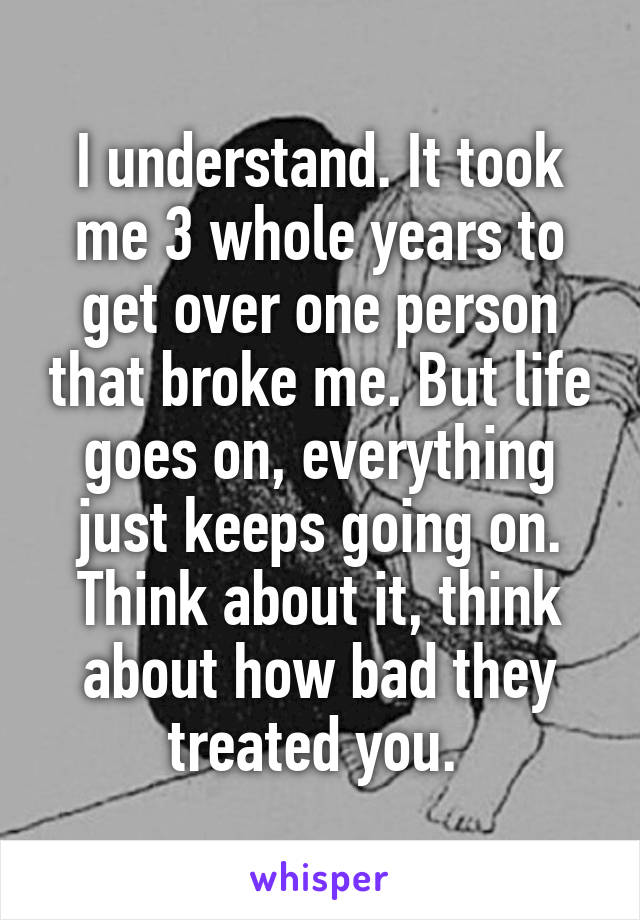 I understand. It took me 3 whole years to get over one person that broke me. But life goes on, everything just keeps going on. Think about it, think about how bad they treated you. 