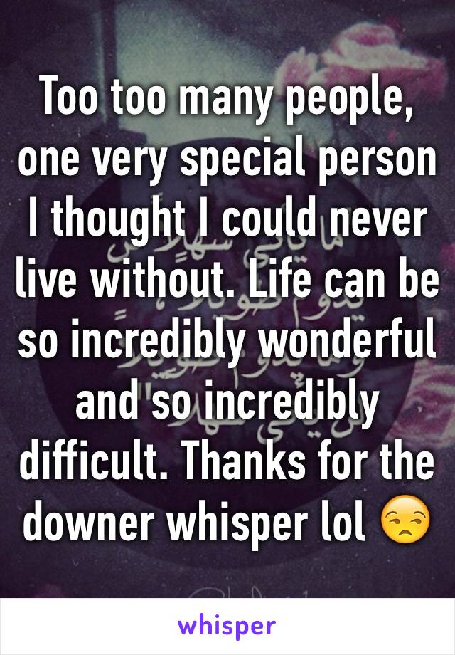 Too too many people, one very special person I thought I could never live without. Life can be so incredibly wonderful and so incredibly difficult. Thanks for the  downer whisper lol 😒