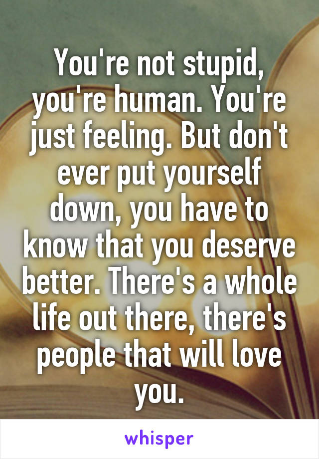 You're not stupid, you're human. You're just feeling. But don't ever put yourself down, you have to know that you deserve better. There's a whole life out there, there's people that will love you.