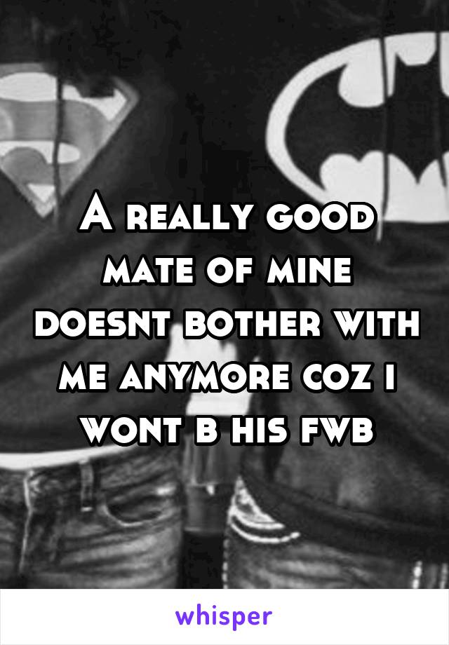 A really good mate of mine doesnt bother with me anymore coz i wont b his fwb