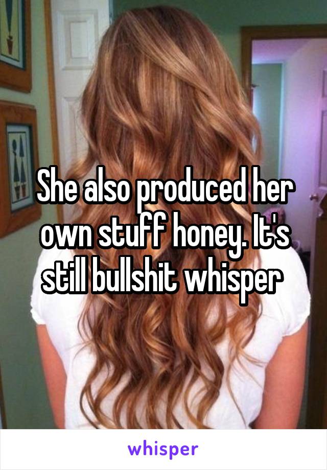 She also produced her own stuff honey. It's still bullshit whisper 