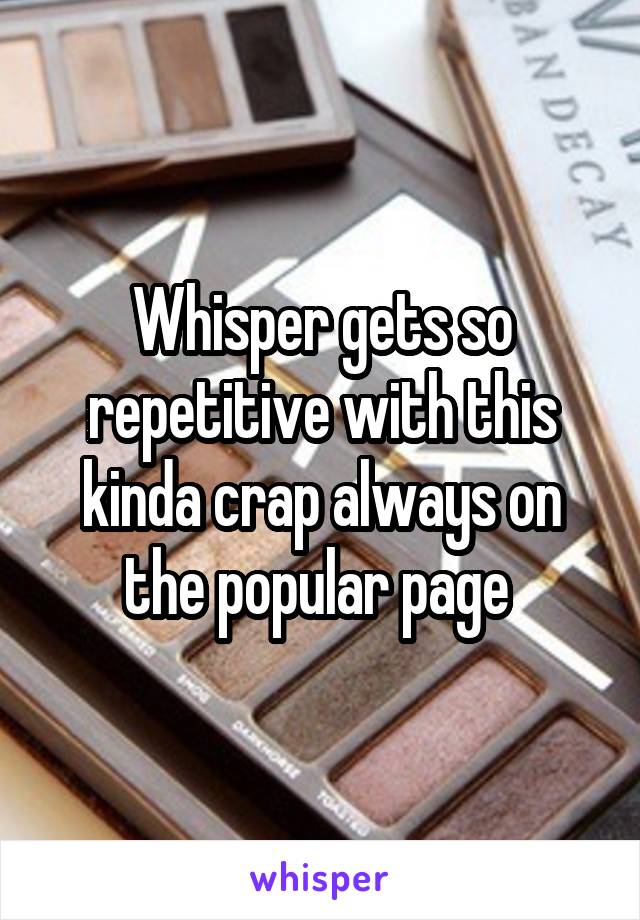 Whisper gets so repetitive with this kinda crap always on the popular page 