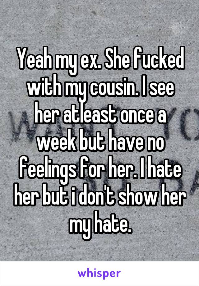 Yeah my ex. She fucked with my cousin. I see her atleast once a week but have no feelings for her. I hate her but i don't show her my hate.