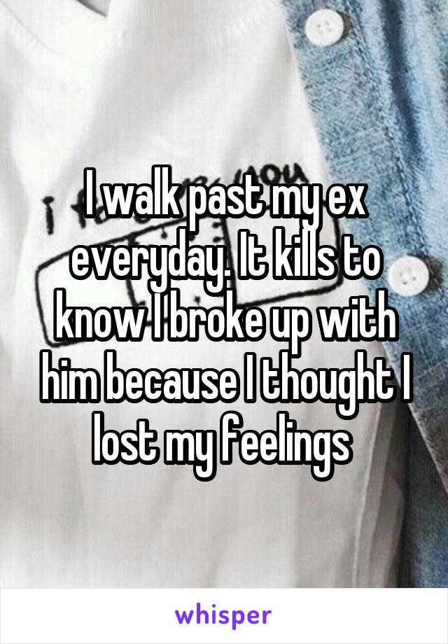 I walk past my ex everyday. It kills to know I broke up with him because I thought I lost my feelings 