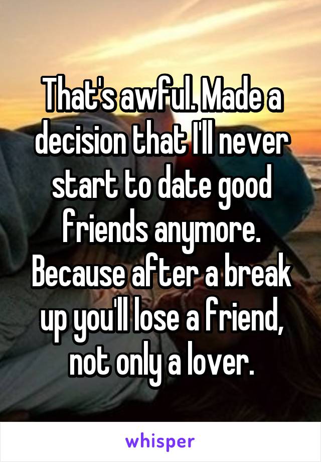 That's awful. Made a decision that I'll never start to date good friends anymore. Because after a break up you'll lose a friend, not only a lover.