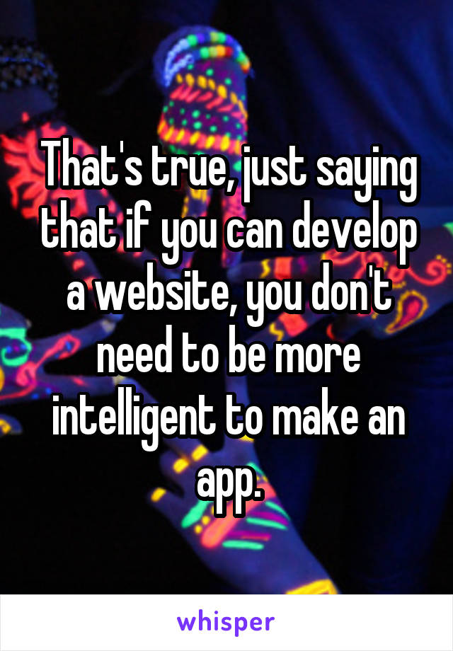 That's true, just saying that if you can develop a website, you don't need to be more intelligent to make an app.