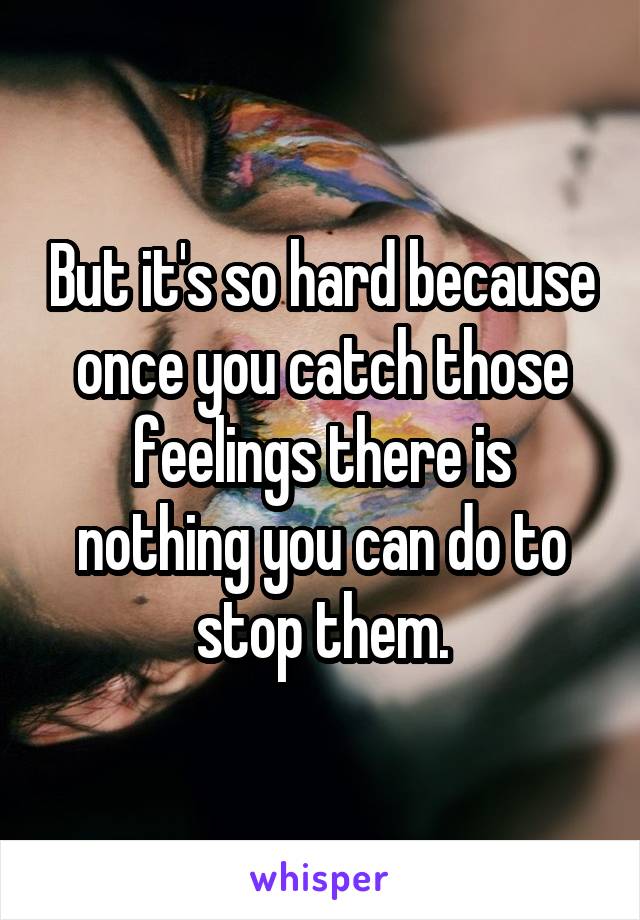 But it's so hard because once you catch those feelings there is nothing you can do to stop them.