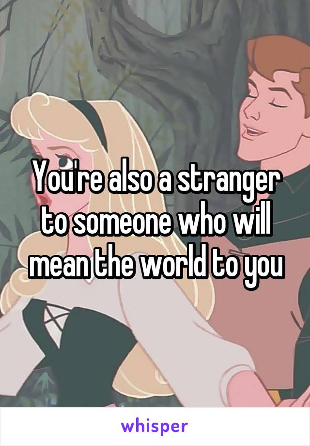 You're also a stranger to someone who will mean the world to you