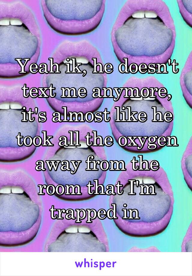 Yeah ik, he doesn't text me anymore, it's almost like he took all the oxygen away from the room that I'm trapped in 