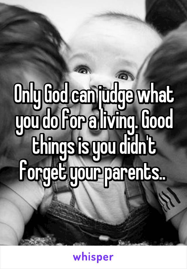 Only God can judge what you do for a living. Good things is you didn't forget your parents.. 