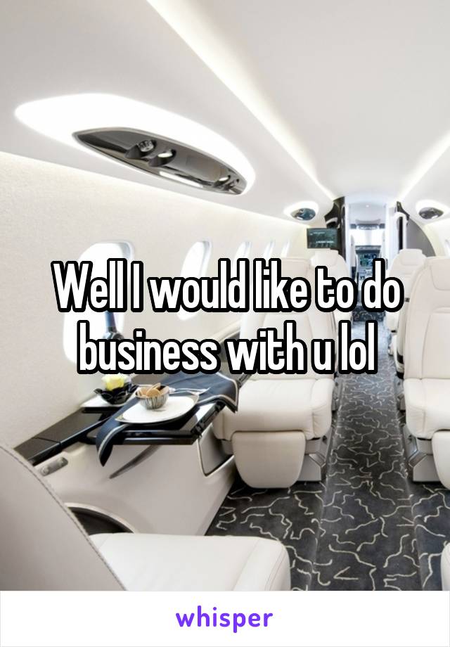 Well I would like to do business with u lol