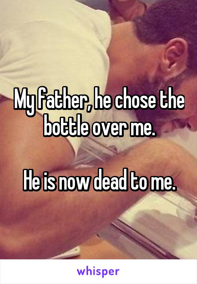 My father, he chose the bottle over me.

He is now dead to me.