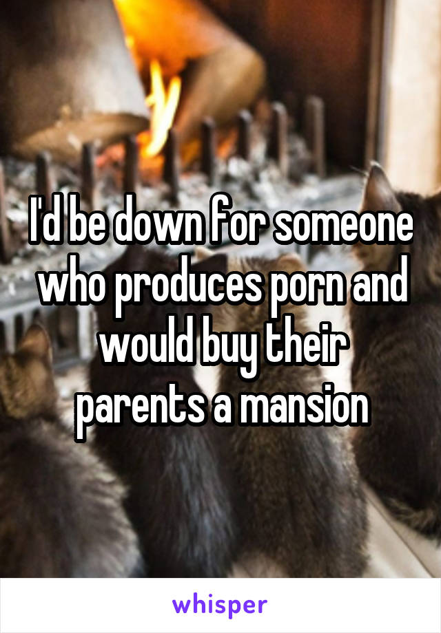 I'd be down for someone who produces porn and would buy their parents a mansion