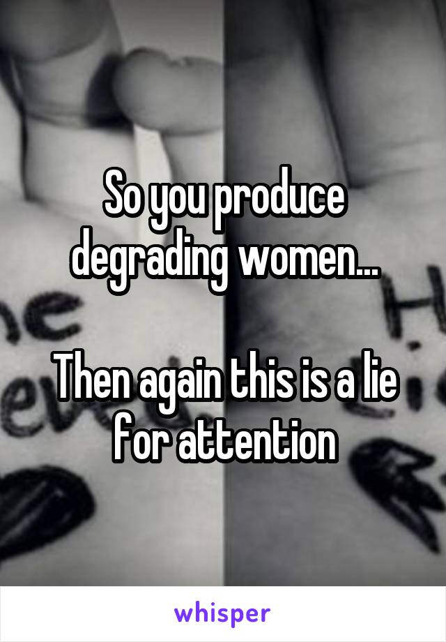 So you produce degrading women...

Then again this is a lie for attention