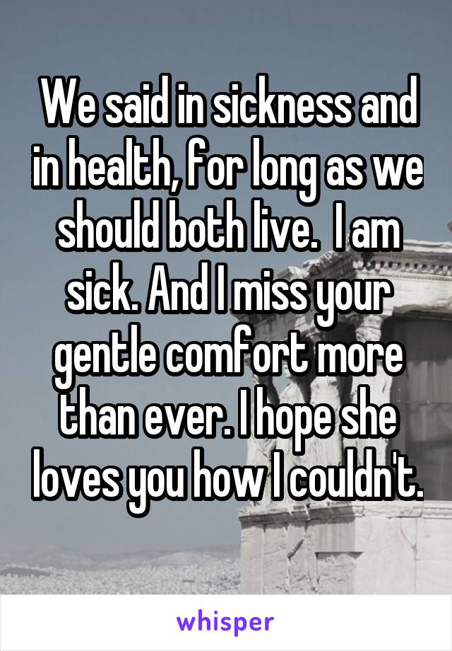 We said in sickness and in health, for long as we should both live.  I am sick. And I miss your gentle comfort more than ever. I hope she loves you how I couldn't. 