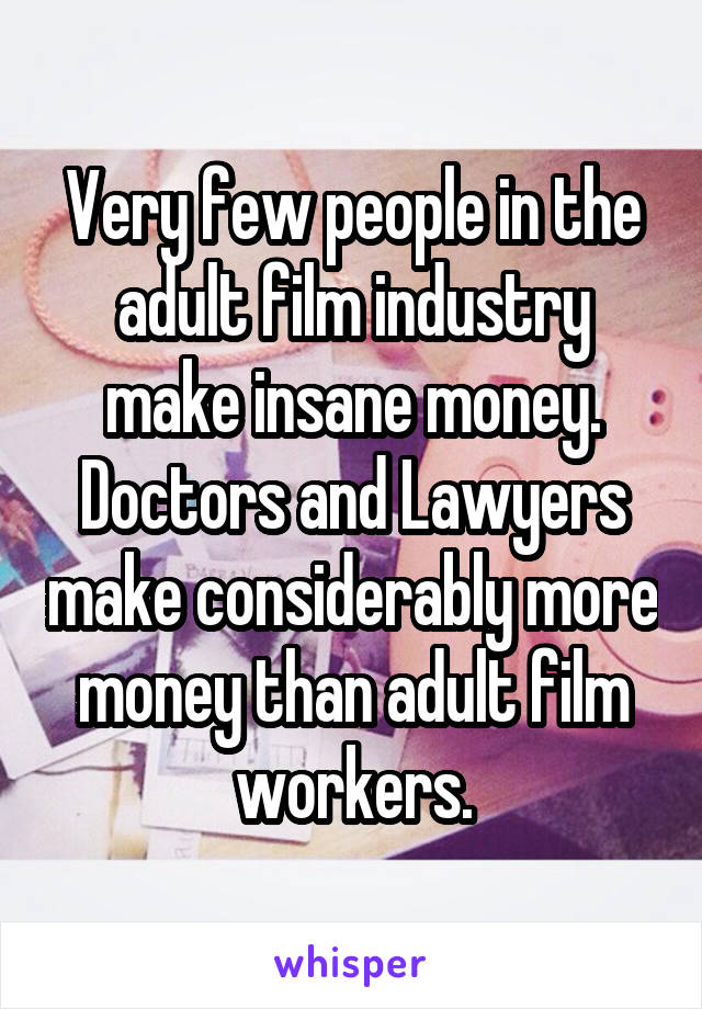 Very few people in the adult film industry make insane money. Doctors and Lawyers make considerably more money than adult film workers.